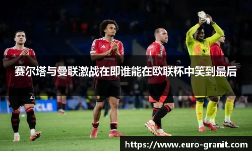 赛尔塔与曼联激战在即谁能在欧联杯中笑到最后